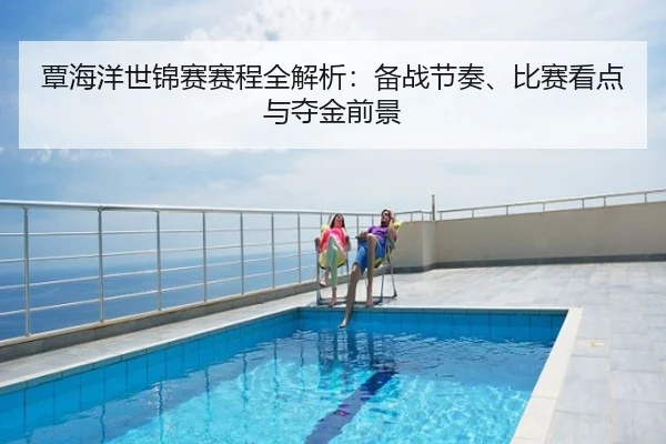 覃海洋世锦赛赛程全解析：备战节奏、比赛看点与夺金前景