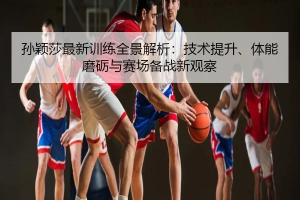 孙颖莎最新训练全景解析：技术提升、体能磨砺与赛场备战新观察