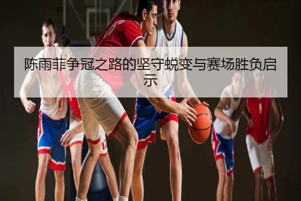 陈雨菲争冠之路的坚守蜕变与赛场胜负启示