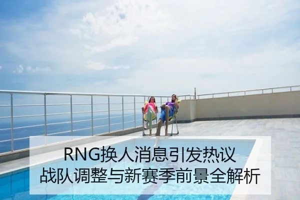 RNG换人消息引发热议 战队调整与新赛季前景全解析