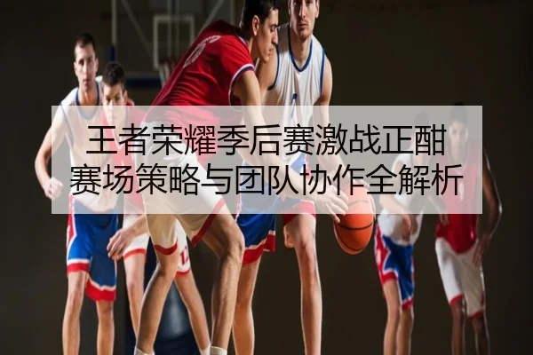 王者荣耀季后赛激战正酣 赛场策略与团队协作全解析