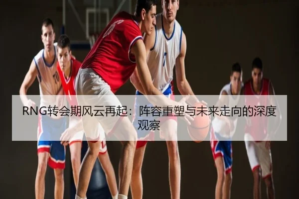 RNG转会期风云再起：阵容重塑与未来走向的深度观察