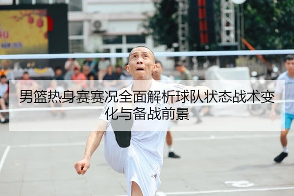 男篮热身赛赛况全面解析球队状态战术变化与备战前景