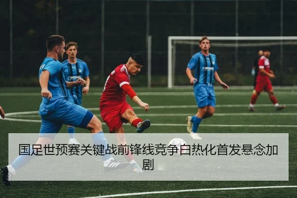 国足世预赛关键战前锋线竞争白热化首发悬念加剧