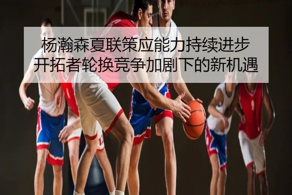 杨瀚森夏联策应能力持续进步 开拓者轮换竞争加剧下的新机遇