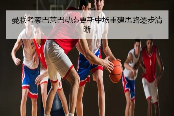 曼联考察巴莱巴动态更新中场重建思路逐步清晰